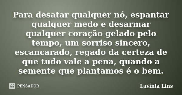 Para desatar qualquer nó, espantar qualquer medo e desarmar qualquer coração gelado pelo tempo, um sorriso sincero, escancarado, regado da certeza de que tudo v... Frase de Lavínia Lins.