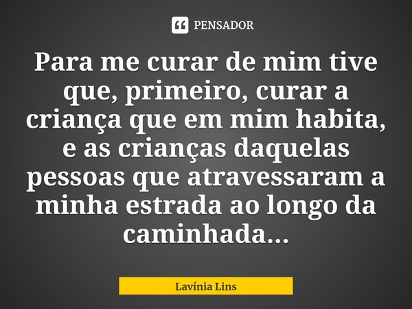 ⁠Para me curar de mim tive que, primeiro, curar a criança que em mim habita, e as crianças daquelas pessoas que atravessaram a minha estrada ao longo da caminha... Frase de Lavínia Lins.