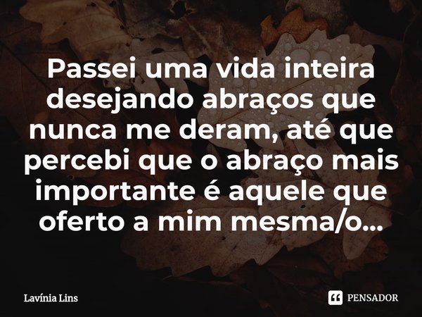 ⁠Passei uma vida inteira desejando abraços que nunca me deram, até que percebi que o abraço mais importante é aquele que oferto a mim mesma/o...... Frase de Lavínia Lins.