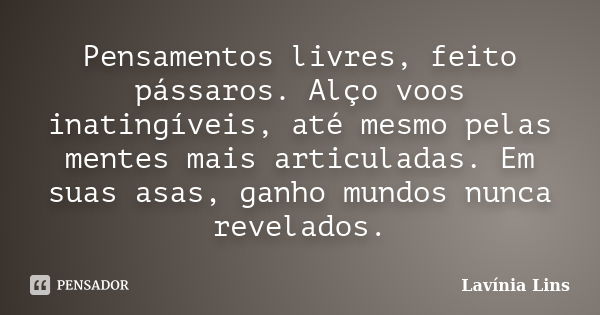 Pensamentos livres, feito pássaros. Alço voos inatingíveis, até mesmo pelas mentes mais articuladas. Em suas asas, ganho mundos nunca revelados.... Frase de Lavínia Lins.