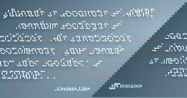Quando o assunto é AMOR, nenhum esforço é sacrifício. Ao contrário, é investimento, que rende o melhor dos saldos: a FELICIDADE...... Frase de Lavínia Lins.