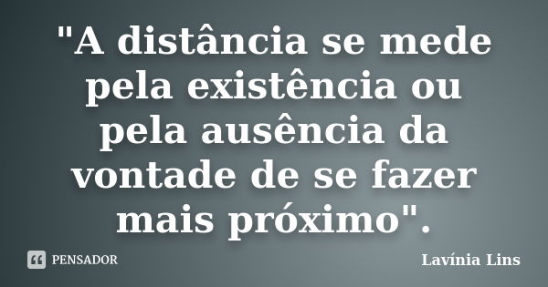 "A distância se mede pela existência ou pela ausência da vontade de se fazer mais próximo".... Frase de Lavínia Lins.