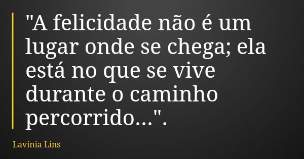 "A felicidade não é um lugar onde se chega; ela está no que se vive durante o caminho percorrido...".... Frase de Lavínia Lins.