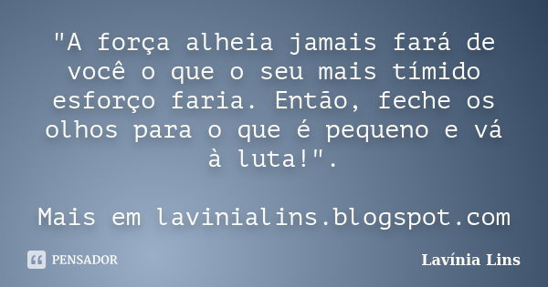 "A força alheia jamais fará de você o que o seu mais tímido esforço faria. Então, feche os olhos para o que é pequeno e vá à luta!". Mais em laviniali... Frase de Lavínia Lins.