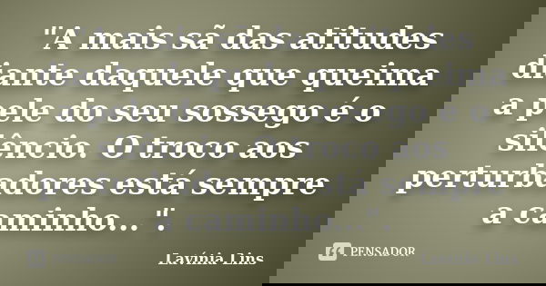 "A mais sã das atitudes diante daquele que queima a pele do seu sossego é o silêncio. O troco aos perturbadores está sempre a caminho...".... Frase de Lavínia Lins.