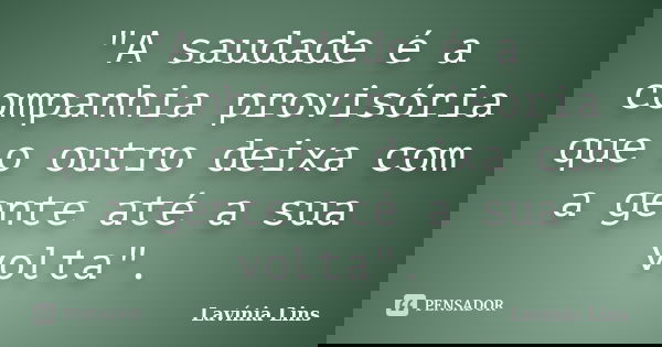 "A saudade é a companhia provisória que o outro deixa com a gente até a sua volta".... Frase de Lavínia Lins.