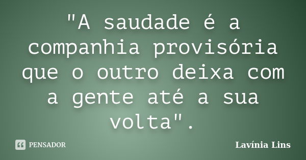 "A saudade é a companhia provisória que o outro deixa com a gente até a sua volta".... Frase de Lavínia Lins.