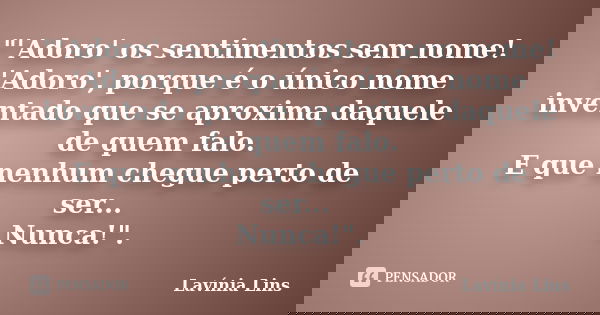 "'Adoro' os sentimentos sem nome! 'Adoro', porque é o único nome inventado que se aproxima daquele de quem falo. E que nenhum chegue perto de ser... Nunca!... Frase de Lavínia Lins.
