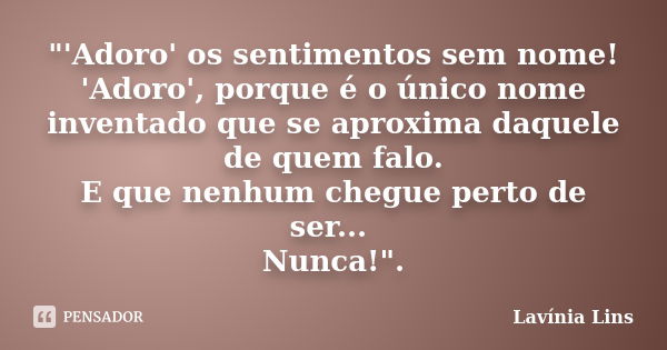 "'Adoro' os sentimentos sem nome! 'Adoro', porque é o único nome inventado que se aproxima daquele de quem falo. E que nenhum chegue perto de ser... Nunca!... Frase de Lavínia Lins.