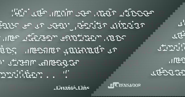 "Ai de mim se não fosse Deus e o seu jeito único de me fazer entrar nos trilhos, mesmo quando o meu trem ameaça descarrilhar...".... Frase de Lavínia Lins.