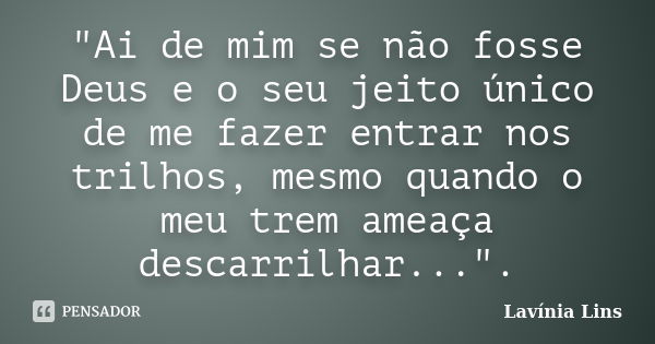 "Ai de mim se não fosse Deus e o seu jeito único de me fazer entrar nos trilhos, mesmo quando o meu trem ameaça descarrilhar...".... Frase de Lavínia Lins.