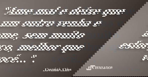 "Ame mal e deixe que um outro venha e ame, sem muito esforço, melhor que você...".... Frase de Lavínia Lins.