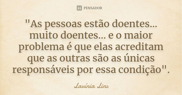 "As pessoas estão doentes... muito doentes... e o maior problema é que elas acreditam que as outras são as únicas responsáveis por essa condição".... Frase de Lavínia Lins.