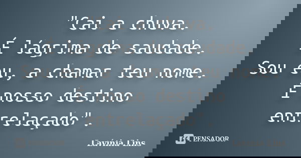 "Cai a chuva.
É lágrima de saudade.
Sou eu, a chamar teu nome.
É nosso destino entrelaçado".... Frase de Lavínia Lins.