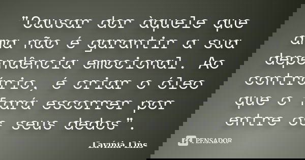 "Causar dor àquele que ama não é garantir a sua dependência emocional. Ao contrário, é criar o óleo que o fará escorrer por entre os seus dedos".... Frase de Lavínia Lins.