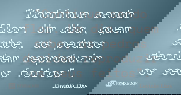 "Continue sendo flor. Um dia, quem sabe, as pedras decidem reproduzir os seus feitos".... Frase de Lavínia Lins.