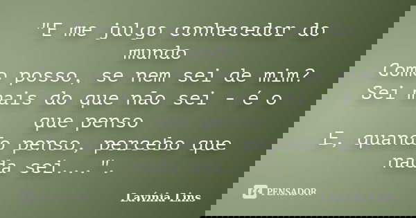 "E me julgo conhecedor do mundo Como posso, se nem sei de mim? Sei mais do que não sei - é o que penso E, quando penso, percebo que nada sei...".... Frase de Lavínia Lins.