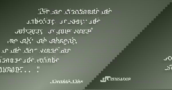 "Em se tratando de cheiro, o seu; de abraço, o que você me dá; de desejo, o de ter você ao alcance da minha SAUDADE...".... Frase de Lavínia Lins.