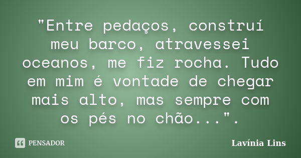 "Entre pedaços, construí meu barco, atravessei oceanos, me fiz rocha. Tudo em mim é vontade de chegar mais alto, mas sempre com os pés no chão...".... Frase de Lavínia Lins.