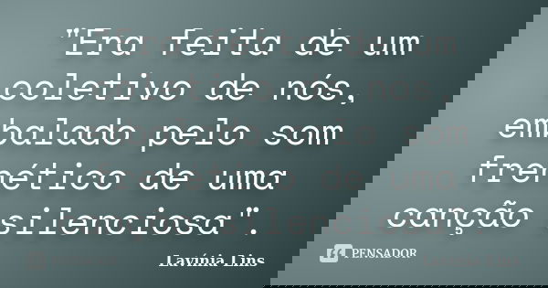 "Era feita de um coletivo de nós, embalado pelo som frenético de uma canção silenciosa".... Frase de Lavínia Lins.