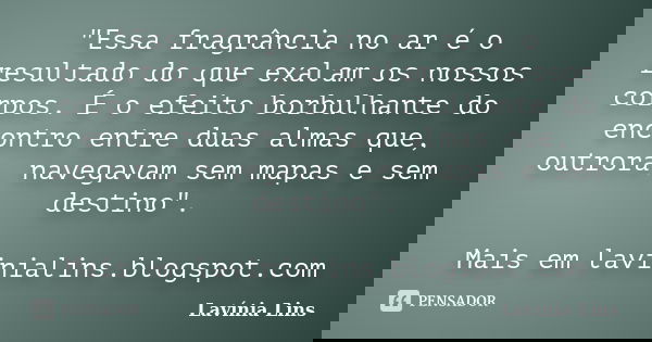 "Essa fragrância no ar é o resultado do que exalam os nossos corpos. É o efeito borbulhante do encontro entre duas almas que, outrora, navegavam sem mapas ... Frase de Lavínia Lins.