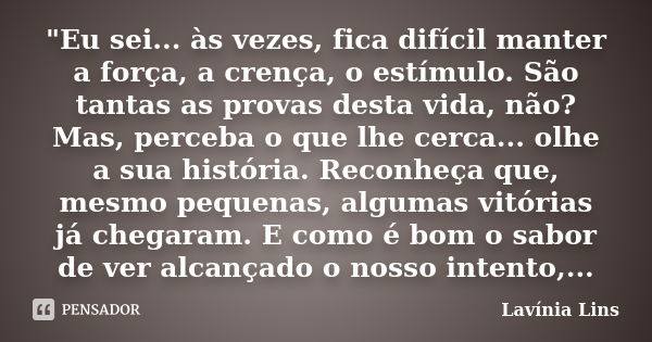 "Eu sei... às vezes, fica difícil manter a força, a crença, o estímulo. São tantas as provas desta vida, não? Mas, perceba o que lhe cerca... olhe a sua hi... Frase de Lavínia Lins.