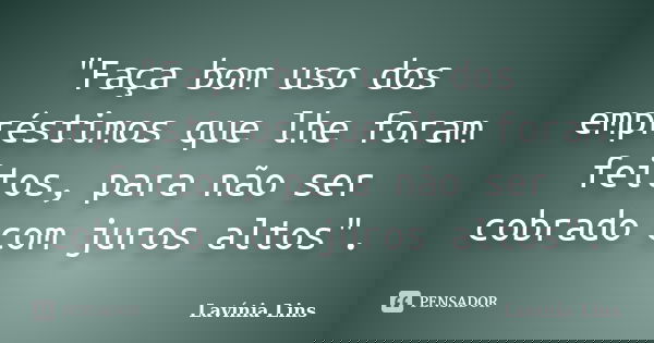 "Faça bom uso dos empréstimos que lhe foram feitos, para não ser cobrado com juros altos".... Frase de Lavínia Lins.
