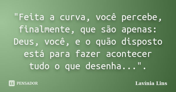 "Feita a curva, você percebe, finalmente, que são apenas: Deus, você, e o quão disposto está para fazer acontecer tudo o que desenha...".... Frase de Lavínia Lins.