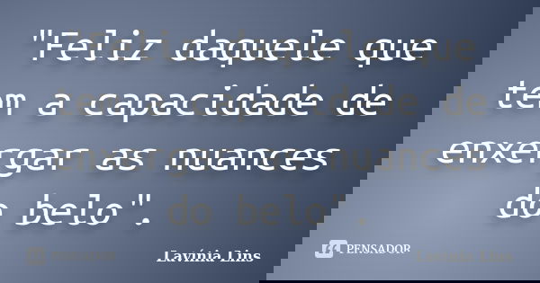"Feliz daquele que tem a capacidade de enxergar as nuances do belo".... Frase de Lavínia Lins.
