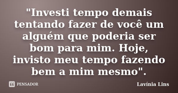 "Investi tempo demais tentando fazer de você um alguém que poderia ser bom para mim. Hoje, invisto meu tempo fazendo bem a mim mesmo".... Frase de Lavínia Lins.