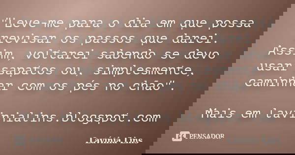 "Leve-me para o dia em que possa revisar os passos que darei. Assim, voltarei sabendo se devo usar sapatos ou, simplesmente, caminhar com os pés no chão&qu... Frase de Lavínia Lins.