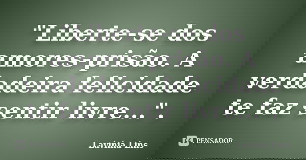 "Liberte-se dos amores-prisão. A verdadeira felicidade te faz sentir livre...".... Frase de Lavínia Lins.