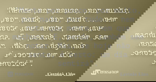 "Mente por pouco, por muito, por nada, por tudo... nem nota que mente, nem que machuca. E, perde, também sem notar. Mas, se hoje não sente, é certo: um dia... Frase de Lavínia Lins.