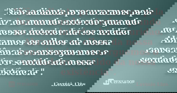 "Não adianta procurarmos pela luz no mundo exterior quando no nosso interior há escuridão. Abramos os olhos da nossa consciência e enxerguemos o verdadeiro... Frase de Lavínia Lins.