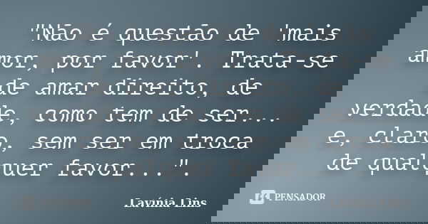 "Não é questão de 'mais amor, por favor'. Trata-se de amar direito, de verdade, como tem de ser... e, claro, sem ser em troca de qualquer favor...".... Frase de Lavínia Lins.