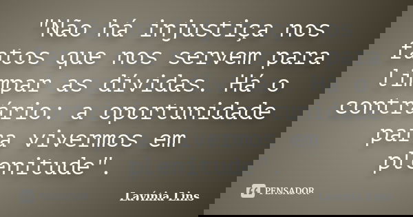 "Não há injustiça nos fatos que nos servem para limpar as dívidas. Há o contrário: a oportunidade para vivermos em plenitude".... Frase de Lavínia Lins.