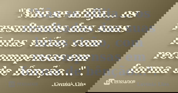 "Não se aflija... os resultados das suas lutas virão, com recompensas em forma de bênção...".... Frase de Lavínia Lins.