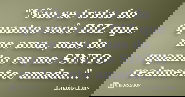 "Não se trata do quanto você DIZ que me ama, mas do quanto eu me SINTO realmente amada...".... Frase de Lavínia Lins.