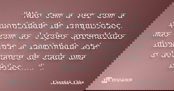 "Não tem a ver com a quantidade de conquistas, mas com as lições aprendidas durante a caminhada até o alcance de cada uma delas...".... Frase de Lavínia Lins.