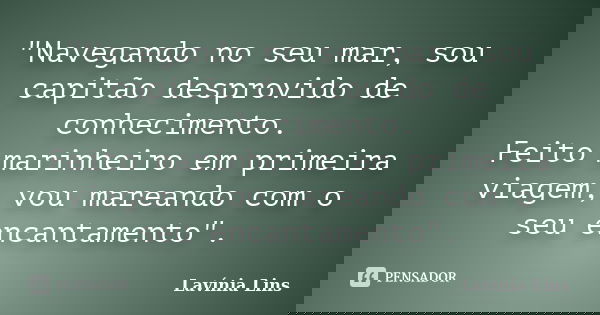 "Navegando no seu mar, sou capitão desprovido de conhecimento. Feito marinheiro em primeira viagem, vou mareando com o seu encantamento".... Frase de Lavínia Lins.