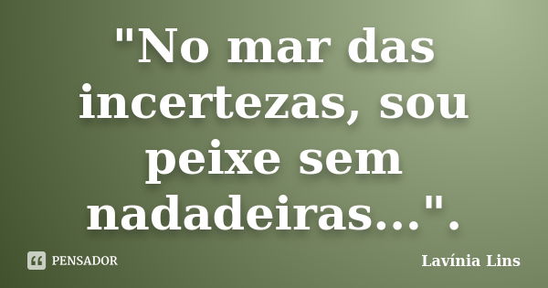 "No mar das incertezas, sou peixe sem nadadeiras...".... Frase de Lavínia Lins.