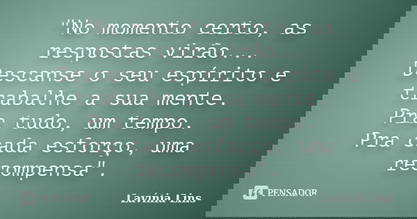 "No momento certo, as respostas virão... Descanse o seu espírito e trabalhe a sua mente. Pra tudo, um tempo. Pra cada esforço, uma recompensa".... Frase de Lavínia Lins.