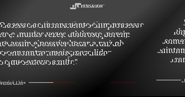 "O acesso ao inconsciente é um processo longo e, muitas vezes, doloroso, porém, somente assim é possível tocar a raiz do sintoma e encontrar meios para lid... Frase de Lavínia Lins.