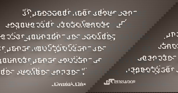 "O passado não deve ser esquecido totalmente. É preciso guardar os saldos, tanto para multiplicar os acertos quanto para evitar a repetição dos velhos erro... Frase de Lavínia Lins.