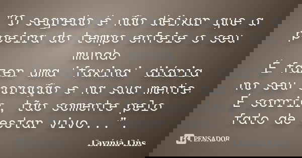 "O segredo é não deixar que a poeira do tempo enfeie o seu mundo É fazer uma 'faxina' diária no seu coração e na sua mente É sorrir, tão somente pelo fato ... Frase de Lavínia Lins.