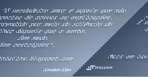 "O verdadeiro amor é aquele que não precisa de provas ou explicações. É entendido por meio do silêncio do olhar daquele que o sente. Sem medo. Sem restriçõ... Frase de Lavínia Lins.