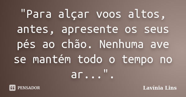 "Para alçar voos altos, antes, apresente os seus pés ao chão. Nenhuma ave se mantém todo o tempo no ar...".... Frase de Lavínia Lins.