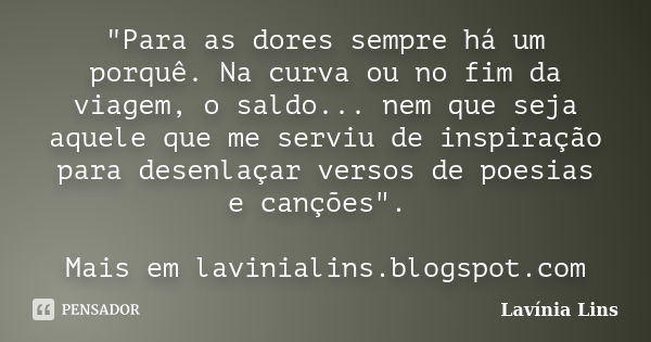 "Para as dores sempre há um porquê. Na curva ou no fim da viagem, o saldo... nem que seja aquele que me serviu de inspiração para desenlaçar versos de poes... Frase de Lavínia Lins.