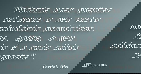 "Poderia usar quantas palavras o meu vasto vocabulário permitisse. Mas, agora, o meu silêncio é a mais sábia resposta".... Frase de Lavínia Lins.
