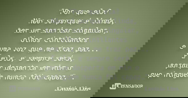 "Por que ela? Não só porque é linda, tem um sorriso singular, olhos cintilantes e uma voz que me traz paz... É ela, e sempre será, porque desperta em mim o... Frase de Lavínia Lins.